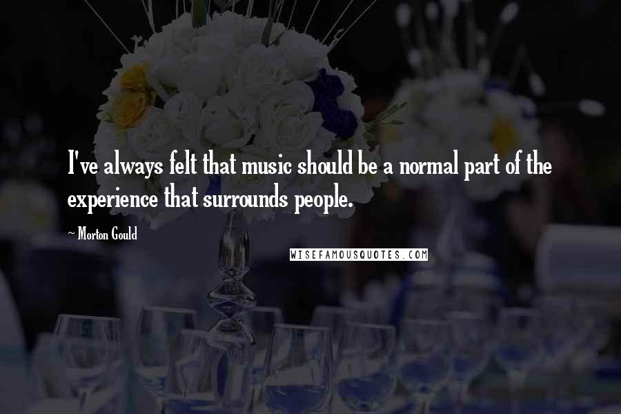 Morton Gould quotes: I've always felt that music should be a normal part of the experience that surrounds people.