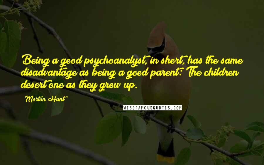 Morton Hunt quotes: Being a good psychoanalyst, in short, has the same disadvantage as being a good parent: The children desert one as they grow up.