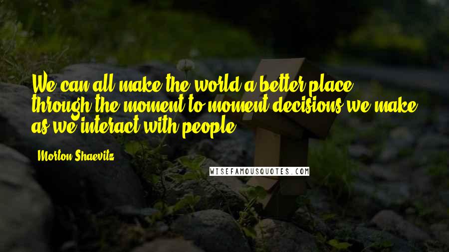 Morton Shaevitz quotes: We can all make the world a better place through the moment-to-moment decisions we make as we interact with people. Morton Shaevitz quotes: We can all make the world a better place through the moment-to-moment decisions we make as we interact with people.
