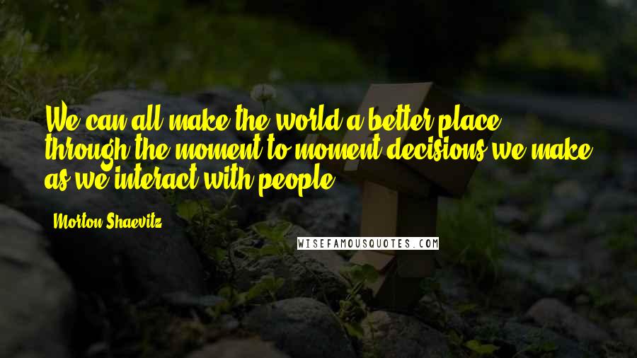 Morton Shaevitz quotes: We can all make the world a better place through the moment-to-moment decisions we make as we interact with people.