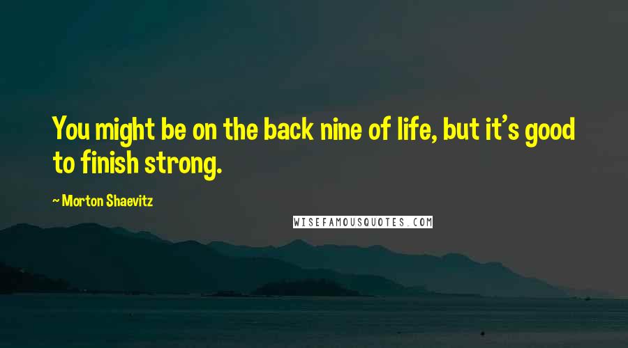 Morton Shaevitz quotes: You might be on the back nine of life, but it's good to finish strong.