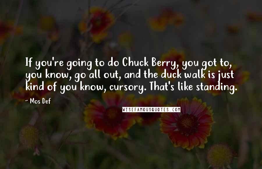 Mos Def quotes: If you're going to do Chuck Berry, you got to, you know, go all out, and the duck walk is just kind of you know, cursory. That's like standing.