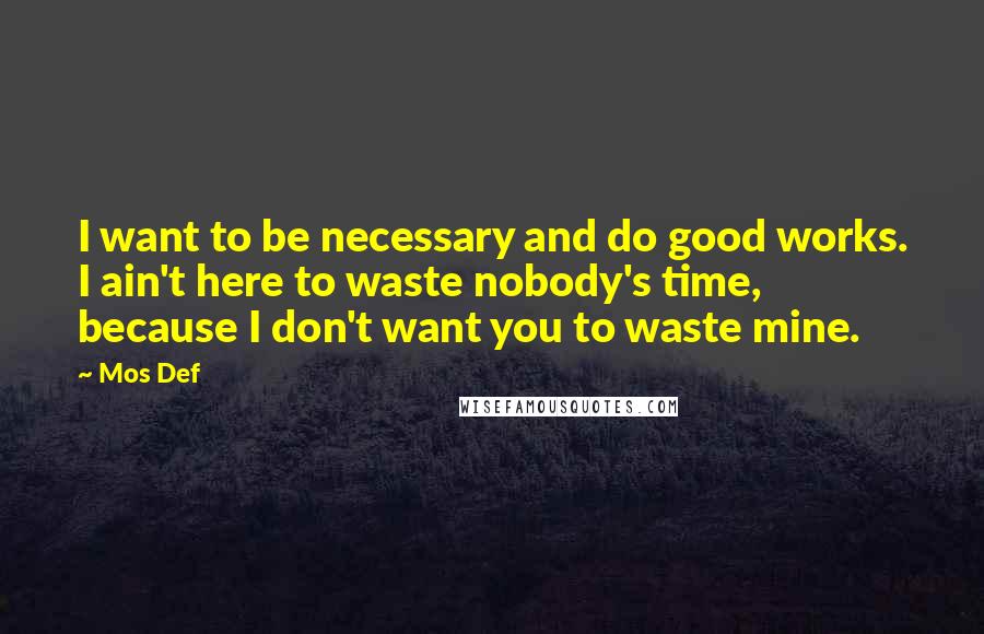 Mos Def quotes: I want to be necessary and do good works. I ain't here to waste nobody's time, because I don't want you to waste mine.