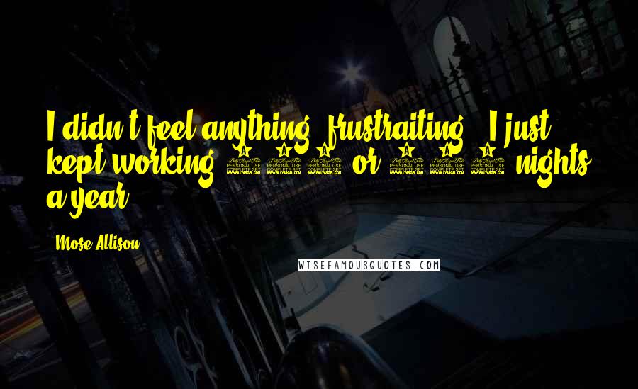 Mose Allison quotes: I didn't feel anything [frustraiting]. I just kept working 110 or 120 nights a year.