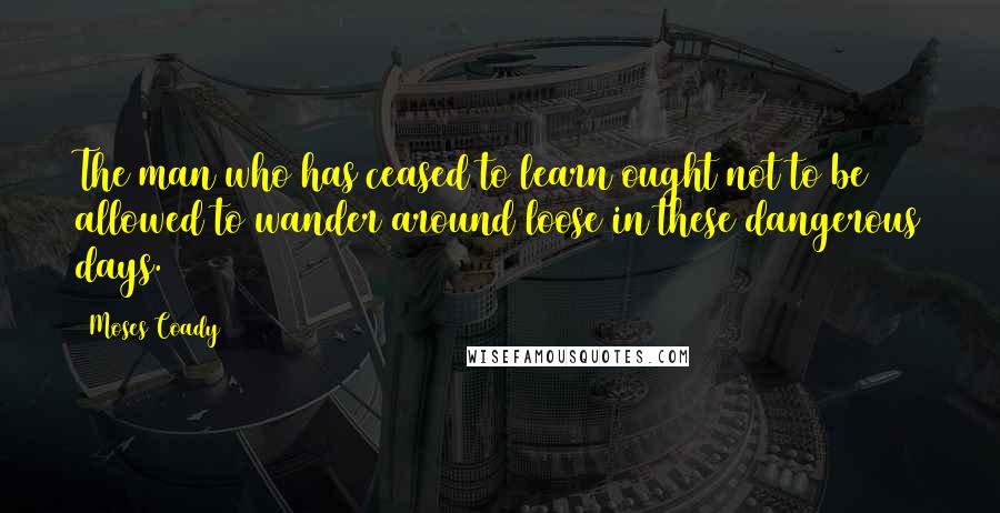 Moses Coady quotes: The man who has ceased to learn ought not to be allowed to wander around loose in these dangerous days.