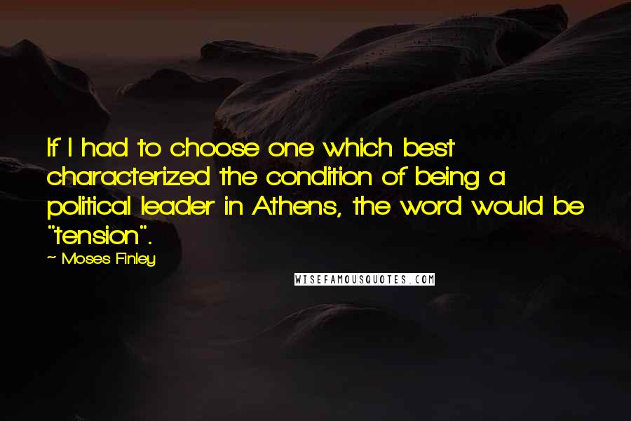 Moses Finley quotes: If I had to choose one which best characterized the condition of being a political leader in Athens, the word would be "tension". Moses Finley quotes: If I had to choose one which best characterized the condition of being a political leader in Athens, the word would be "tension".