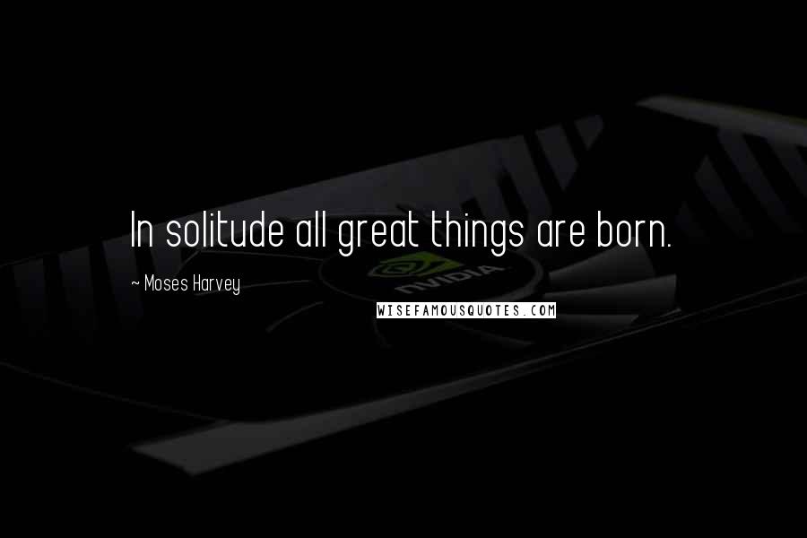 Moses Harvey quotes: In solitude all great things are born.