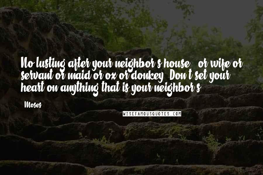 Moses quotes: No lusting after your neighbor's house - or wife or servant or maid or ox or donkey. Don't set your heart on anything that is your neighbor's.