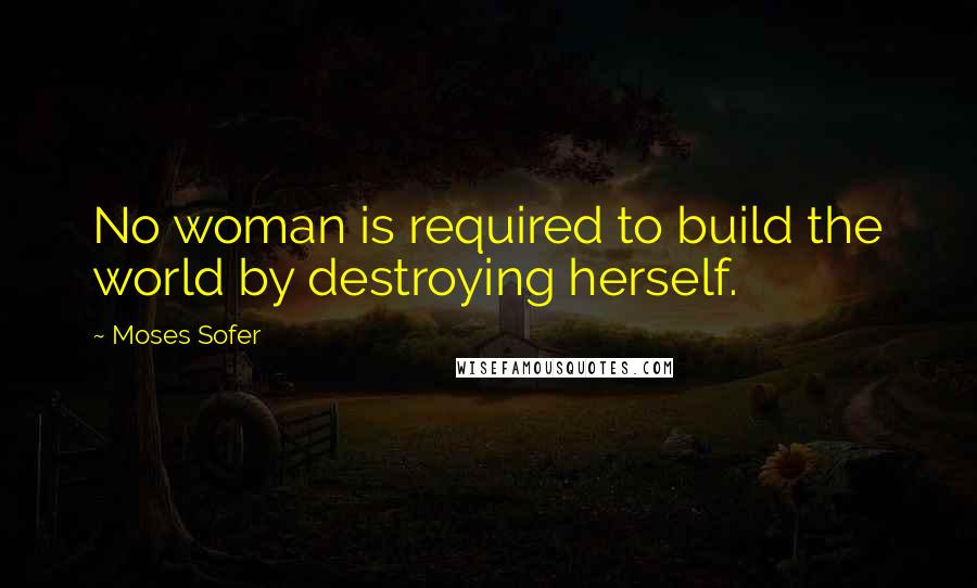 Moses Sofer quotes: No woman is required to build the world by destroying herself.