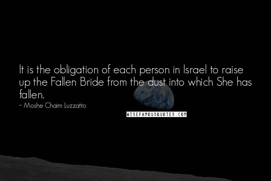 Moshe Chaim Luzzatto quotes: It is the obligation of each person in Israel to raise up the Fallen Bride from the dust into which She has fallen. Moshe Chaim Luzzatto quotes: It is the obligation of each person in Israel to raise up the Fallen Bride from the dust into which She has fallen.