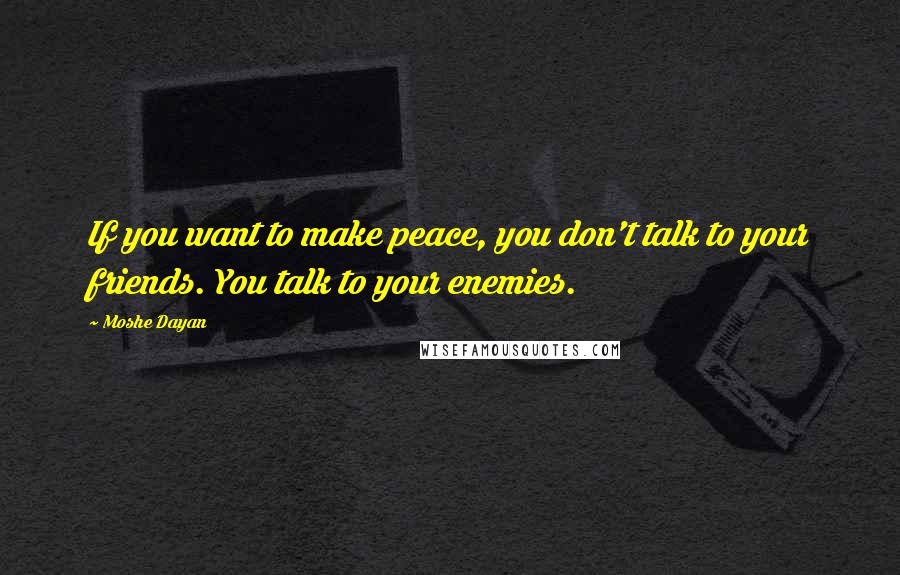Moshe Dayan quotes: If you want to make peace, you don't talk to your friends. You talk to your enemies.