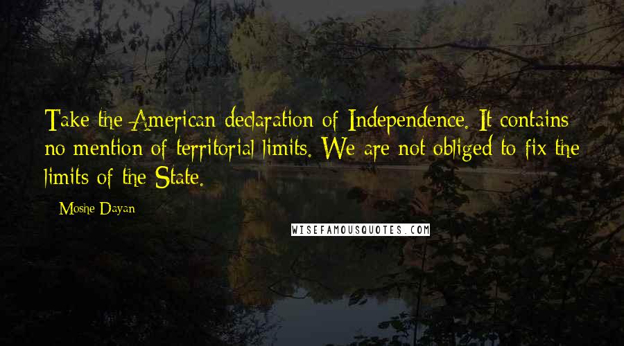 Moshe Dayan quotes: Take the American declaration of Independence. It contains no mention of territorial limits. We are not obliged to fix the limits of the State.