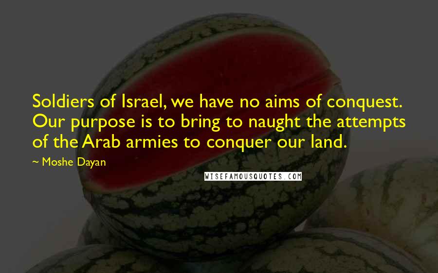 Moshe Dayan quotes: Soldiers of Israel, we have no aims of conquest. Our purpose is to bring to naught the attempts of the Arab armies to conquer our land.