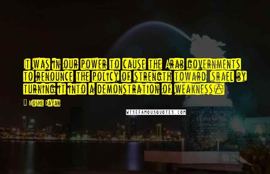 Moshe Dayan quotes: It was in our power to cause the Arab governments to renounce the policy of strength toward Israel by turning it into a demonstration of weakness.