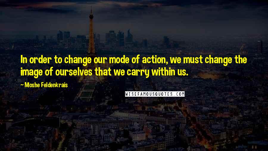 Moshe Feldenkrais quotes: In order to change our mode of action, we must change the image of ourselves that we carry within us.