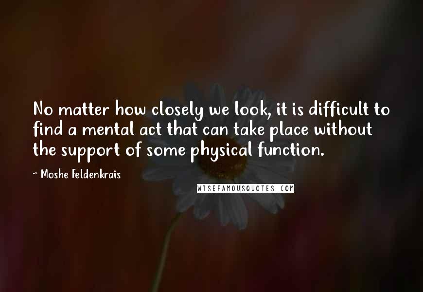 Moshe Feldenkrais quotes: No matter how closely we look, it is difficult to find a mental act that can take place without the support of some physical function.
