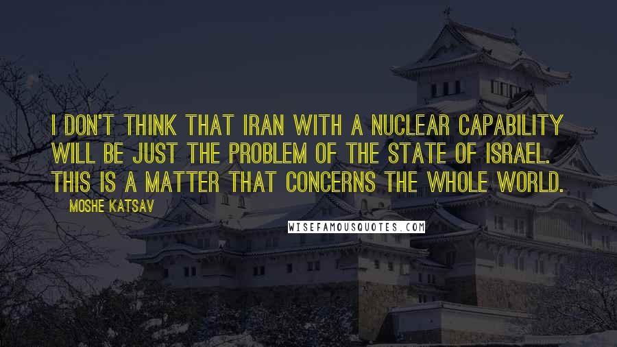 Moshe Katsav quotes: I don't think that Iran with a nuclear capability will be just the problem of the state of Israel. This is a matter that concerns the whole world.