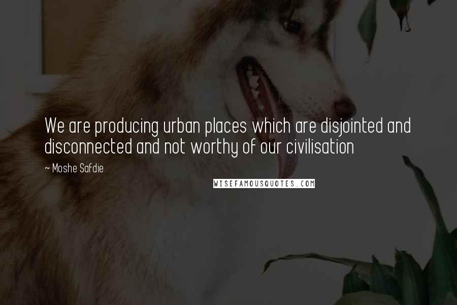 Moshe Safdie quotes: We are producing urban places which are disjointed and disconnected and not worthy of our civilisation