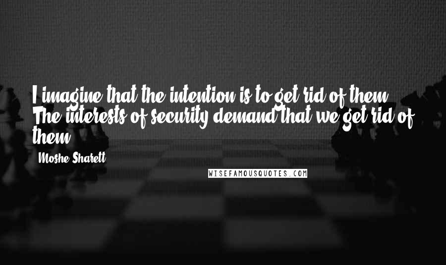 Moshe Sharett quotes: I imagine that the intention is to get rid of them. The interests of security demand that we get rid of them.