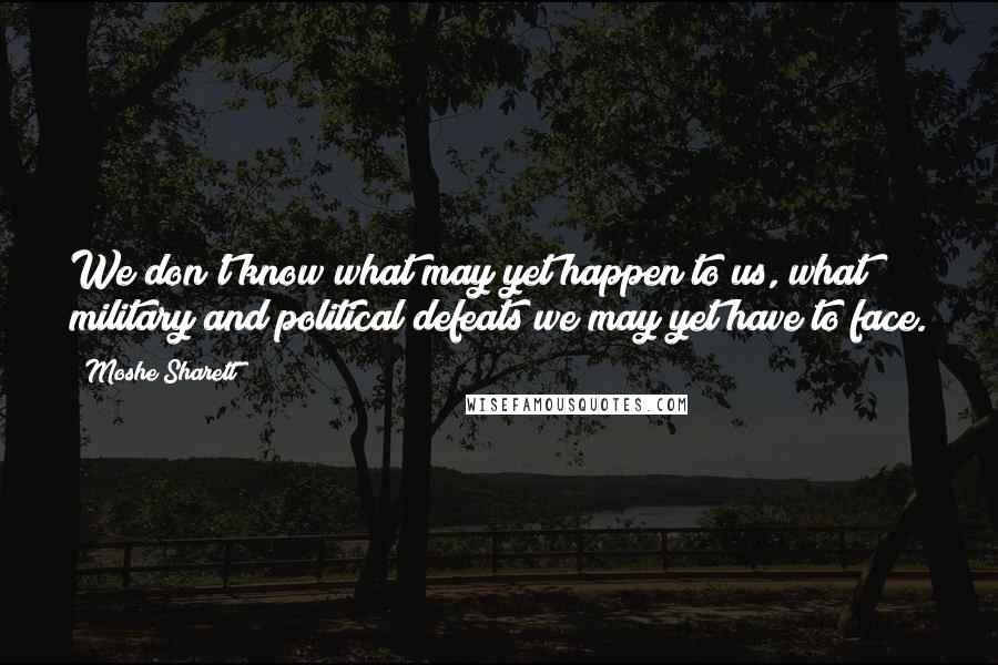 Moshe Sharett quotes: We don't know what may yet happen to us, what military and political defeats we may yet have to face.