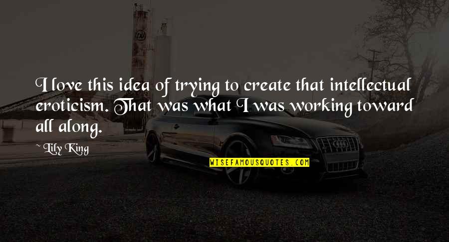 Most Intellectual Love Quotes By Lily King: I love this idea of trying to create Most Intellectual Love Quotes By Lily King: I love this idea of trying to create