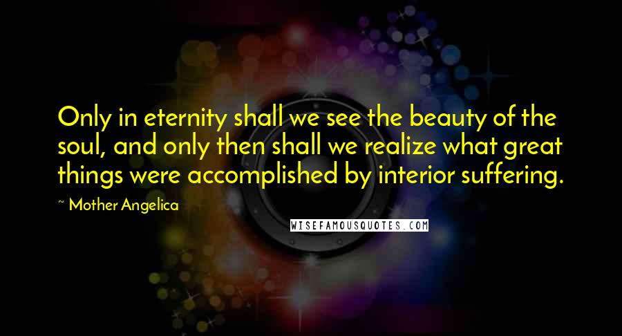 Mother Angelica quotes: Only in eternity shall we see the beauty of the soul, and only then shall we realize what great things were accomplished by interior suffering. Mother Angelica quotes: Only in eternity shall we see the beauty of the soul, and only then shall we realize what great things were accomplished by interior suffering.