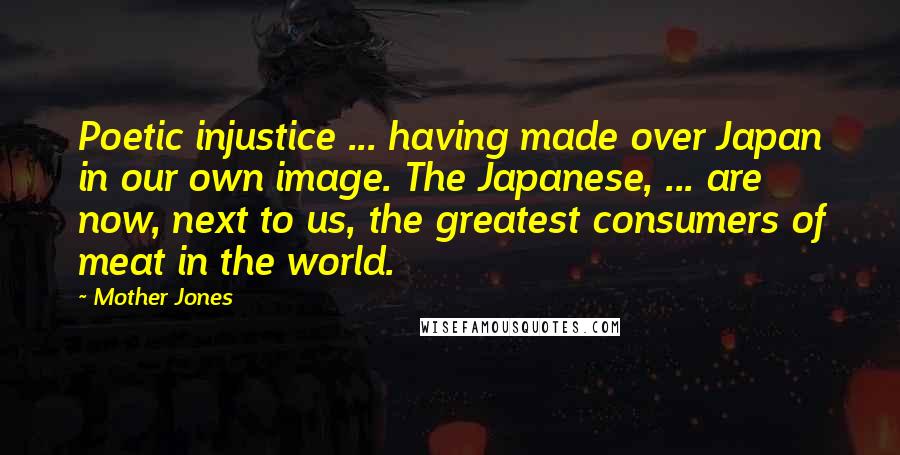 Mother Jones quotes: Poetic injustice ... having made over Japan in our own image. The Japanese, ... are now, next to us, the greatest consumers of meat in the world.