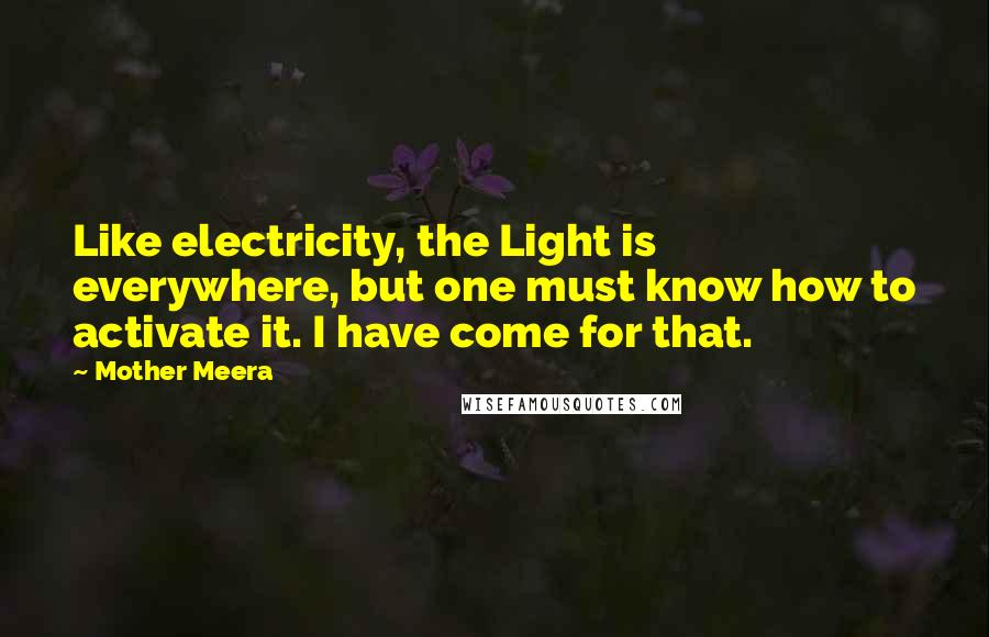 Mother Meera quotes: Like electricity, the Light is everywhere, but one must know how to activate it. I have come for that. Mother Meera quotes: Like electricity, the Light is everywhere, but one must know how to activate it. I have come for that.