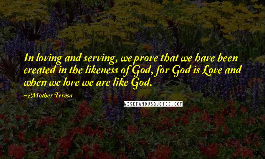 Mother Teresa quotes: In loving and serving, we prove that we have been created in the likeness of God, for God is Love and when we love we are like God.