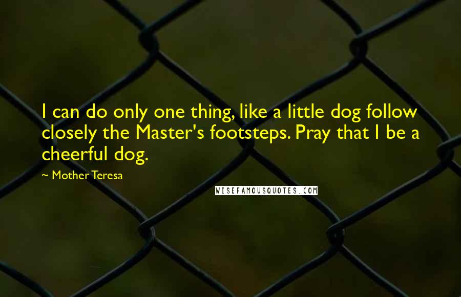 Mother Teresa quotes: I can do only one thing, like a little dog follow closely the Master's footsteps. Pray that I be a cheerful dog. Mother Teresa quotes: I can do only one thing, like a little dog follow closely the Master's footsteps. Pray that I be a cheerful dog.