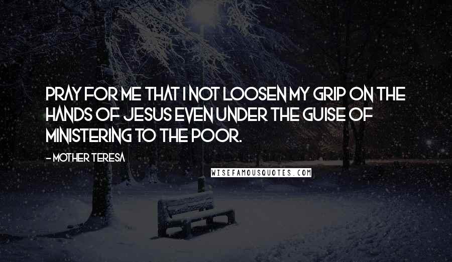 Mother Teresa quotes: Pray for me that I not loosen my grip on the hands of Jesus even under the guise of ministering to the poor. Mother Teresa quotes: Pray for me that I not loosen my grip on the hands of Jesus even under the guise of ministering to the poor.