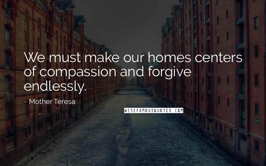 Mother Teresa quotes: We must make our homes centers of compassion and forgive endlessly.