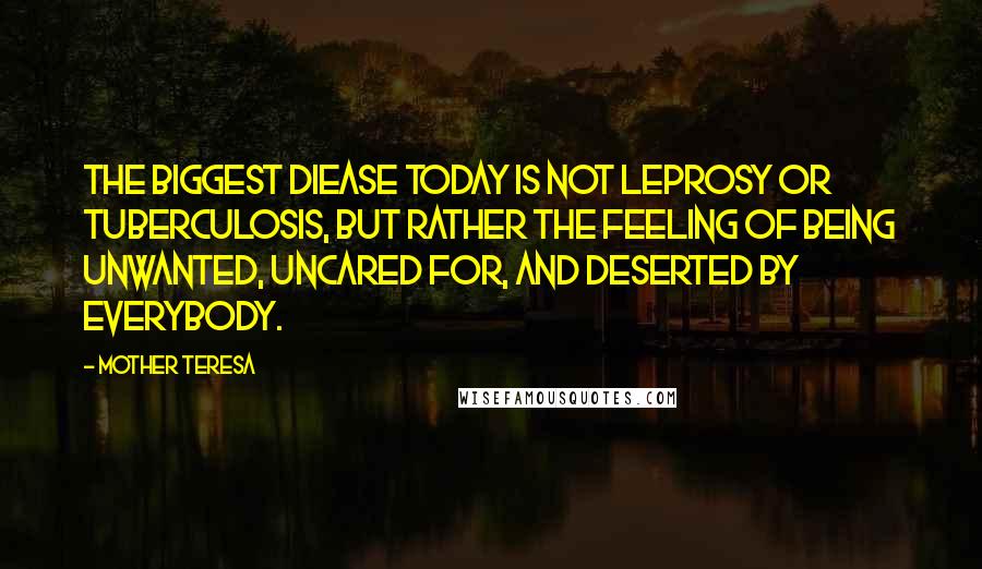 Mother Teresa quotes: The biggest diease today is not leprosy or tuberculosis, but rather the feeling of being unwanted, uncared for, and deserted by everybody. Mother Teresa quotes: The biggest diease today is not leprosy or tuberculosis, but rather the feeling of being unwanted, uncared for, and deserted by everybody.