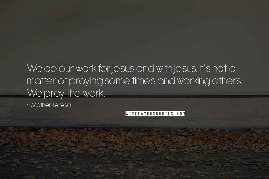 Mother Teresa quotes: We do our work for Jesus and with Jesus. It's not a matter of praying some times and working others. We pray the work.