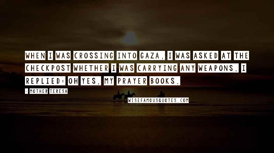 Mother Teresa quotes: When I was crossing into Gaza, I was asked at the checkpost whether I was carrying any weapons. I replied: Oh yes, my prayer books. Mother Teresa quotes: When I was crossing into Gaza, I was asked at the checkpost whether I was carrying any weapons. I replied: Oh yes, my prayer books.
