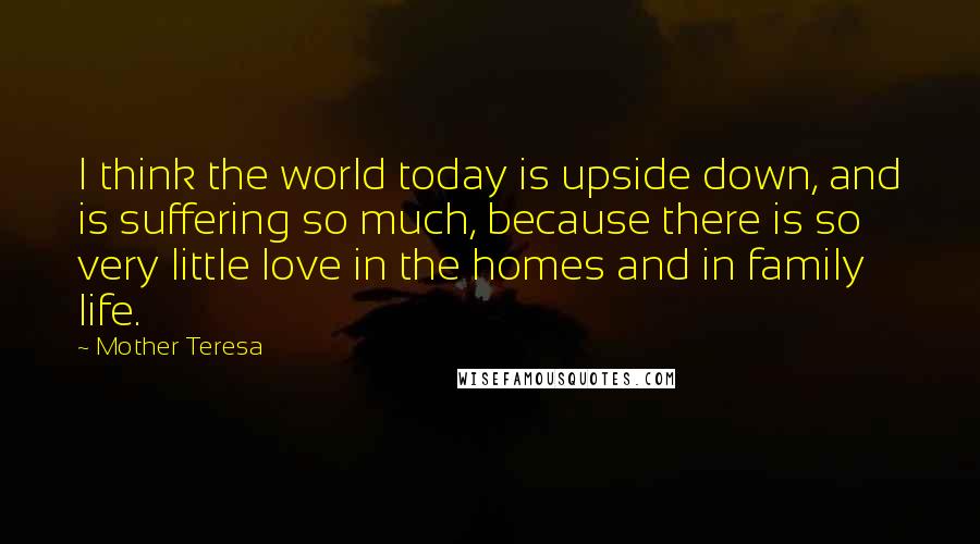 Mother Teresa quotes: I think the world today is upside down, and is suffering so much, because there is so very little love in the homes and in family life.