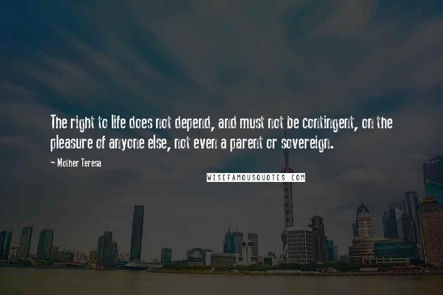 Mother Teresa quotes: The right to life does not depend, and must not be contingent, on the pleasure of anyone else, not even a parent or sovereign. Mother Teresa quotes: The right to life does not depend, and must not be contingent, on the pleasure of anyone else, not even a parent or sovereign.
