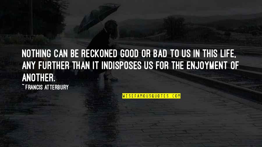 Moti Quotes By Francis Atterbury: Nothing can be reckoned good or bad to Moti Quotes By Francis Atterbury: Nothing can be reckoned good or bad to