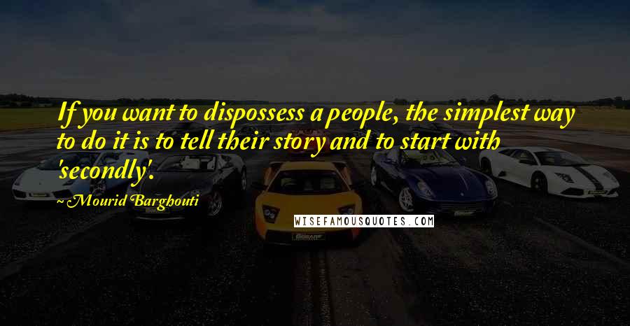 Mourid Barghouti quotes: If you want to dispossess a people, the simplest way to do it is to tell their story and to start with 'secondly'.