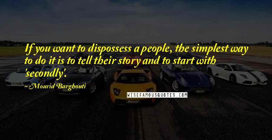 Mourid Barghouti quotes: If you want to dispossess a people, the simplest way to do it is to tell their story and to start with 'secondly'. Mourid Barghouti quotes: If you want to dispossess a people, the simplest way to do it is to tell their story and to start with 'secondly'.