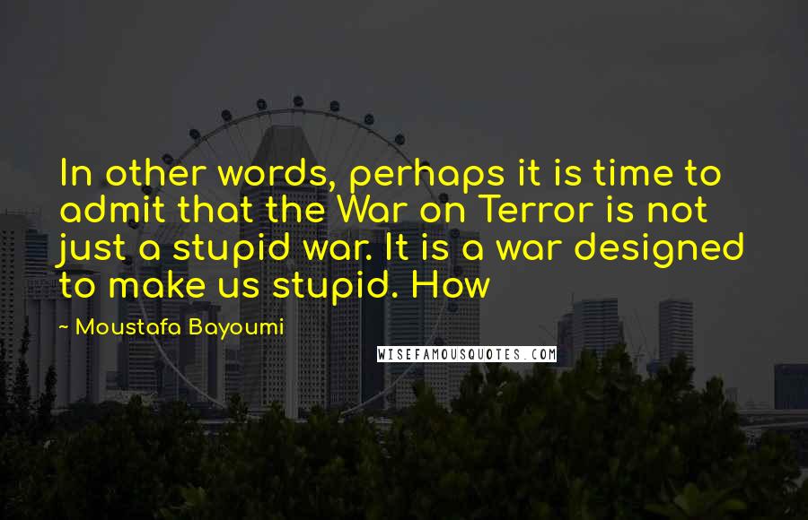 Moustafa Bayoumi quotes: In other words, perhaps it is time to admit that the War on Terror is not just a stupid war. It is a war designed to make us stupid. How