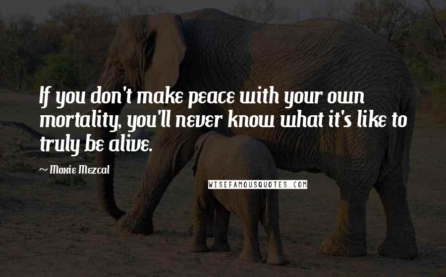 Moxie Mezcal quotes: If you don't make peace with your own mortality, you'll never know what it's like to truly be alive.