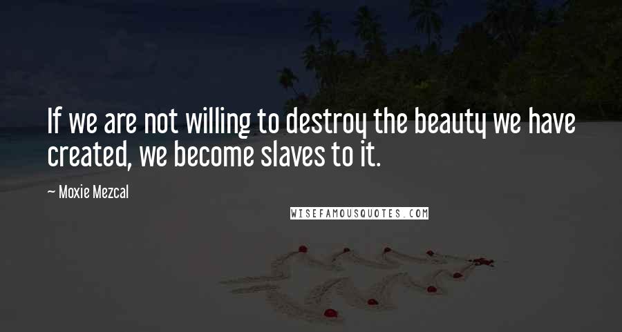 Moxie Mezcal quotes: If we are not willing to destroy the beauty we have created, we become slaves to it.