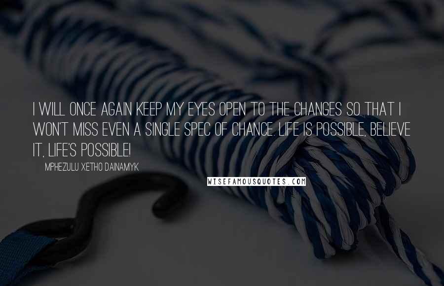 Mphezulu Xetho Dainamyk quotes: I will once again keep my eyes open to the changes so that I won't miss even a single spec of chance. Life is possible, believe it, LIFE'S POSSIBLE! Mphezulu Xetho Dainamyk quotes: I will once again keep my eyes open to the changes so that I won't miss even a single spec of chance. Life is possible, believe it, LIFE'S POSSIBLE!