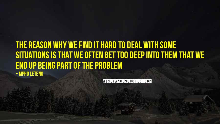Mpho Leteng quotes: The reason why we find it hard to deal with some situations is that we often get too deep into them that we end up being part of the problem