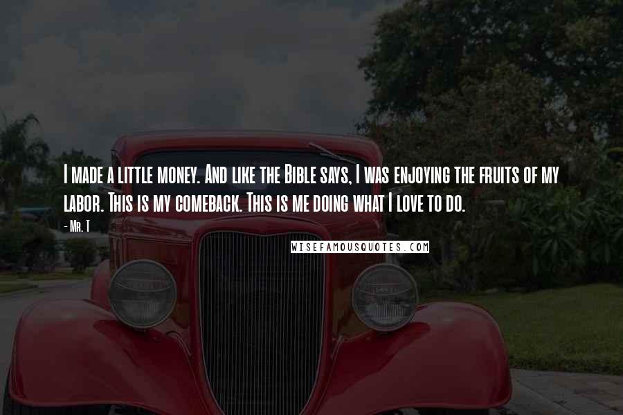 Mr. T quotes: I made a little money. And like the Bible says, I was enjoying the fruits of my labor. This is my comeback. This is me doing what I love to