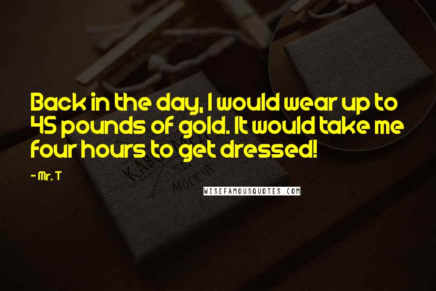 Mr. T quotes: Back in the day, I would wear up to 45 pounds of gold. It would take me four hours to get dressed!