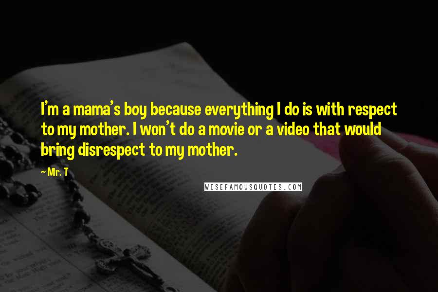 Mr. T quotes: I'm a mama's boy because everything I do is with respect to my mother. I won't do a movie or a video that would bring disrespect to my mother.