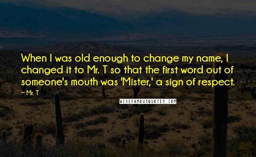 Mr. T quotes: When I was old enough to change my name, I changed it to Mr. T so that the first word out of someone's mouth was 'Mister,' a sign of respect.