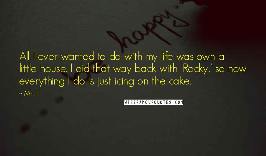 Mr. T quotes: All I ever wanted to do with my life was own a little house. I did that way back with 'Rocky,' so now everything I do is just icing on